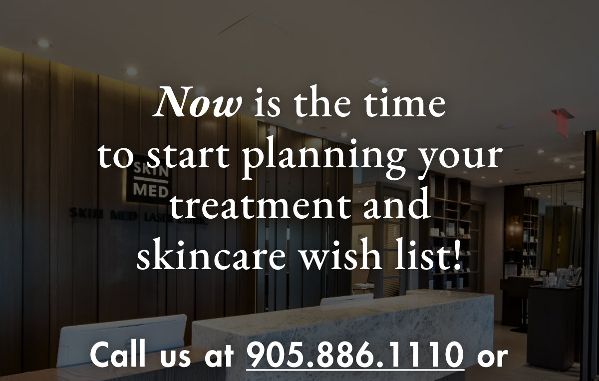 Now is the time to start planning your treatment and skincare wish list! Call us at 905.886.1110