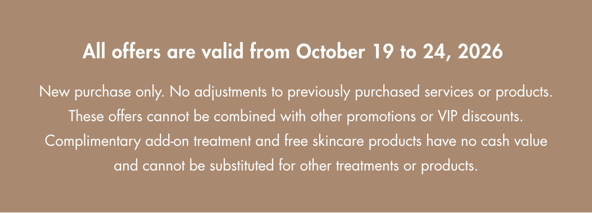 All offers are valid from October 19 to 24, 2026. New purchase only. Cannot be combined with other promotions or VIP discounts. Complimentary add-on treatment and free skincare products have no cash value.